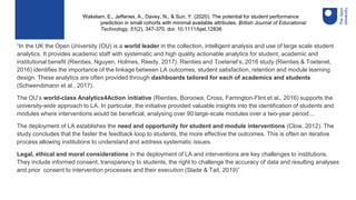 “In the UK the Open University (OU) is a world leader in the collection, intelligent analysis and use of large scale student
analytics. It provides academic staff with systematic and high quality actionable analytics for student, academic and
institutional benefit (Rienties, Nguyen, Holmes, Reedy, 2017). Rienties and Toetenel’s, 2016 study (Rienties & Toetenel,
2016) identifies the importance of the linkage between LA outcomes, student satisfaction, retention and module learning
design. These analytics are often provided through dashboards tailored for each of academics and students
(Schwendimann et al., 2017).
The OU’s world-class Analytics4Action initiative (Rienties, Boroowa, Cross, Farrington-Flint et al., 2016) supports the
university-wide approach to LA. In particular, the initiative provided valuable insights into the identification of students and
modules where interventions would be beneficial, analysing over 90 large-scale modules over a two-year period…
The deployment of LA establishes the need and opportunity for student and module interventions (Clow, 2012). The
study concludes that the faster the feedback loop to students, the more effective the outcomes. This is often an iterative
process allowing institutions to understand and address systematic issues.
Legal, ethical and moral considerations in the deployment of LA and interventions are key challenges to institutions.
They include informed consent, transparency to students, the right to challenge the accuracy of data and resulting analyses
and prior consent to intervention processes and their execution (Slade & Tait, 2019)”
Wakelam, E., Jefferies, A., Davey, N., & Sun, Y. (2020). The potential for student performance
prediction in small cohorts with minimal available attributes. British Journal of Educational
Technology, 51(2), 347-370. doi: 10.1111/bjet.12836
 