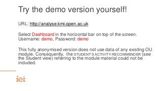 Try the demo version yourself!
URL: http://analyse.kmi.open.ac.uk
Select Dashboard in the horizontal bar on top of the screen.
Username: demo, Password: demo
This fully anonymised version does not use data of any existing OU
module. Consequently, the STUDENT’S ACTIVITY RECOMMENDER (see
the Student view) referring to the module material could not be
included.
 