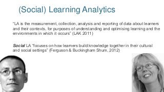 (Social) Learning Analytics
“LA is the measurement, collection, analysis and reporting of data about learners
and their contexts, for purposes of understanding and optimising learning and the
environments in which it occurs” (LAK 2011)
Social LA “focuses on how learners build knowledge together in their cultural
and social settings” (Ferguson & Buckingham Shum, 2012)
 