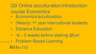 Q3 Online acculturation/introduction
course Economics
• Economics/acculturation
• (Nearly) 1st year international students
• Distance Education
• -6 – 0 weeks before starting @uni
• Problem-Based Learning
• N=110
 