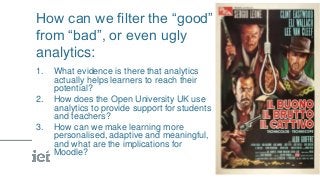 How can we filter the “good”
from “bad”, or even ugly
analytics:
1. What evidence is there that analytics
actually helps learners to reach their
potential?
2. How does the Open University UK use
analytics to provide support for students
and teachers?
3. How can we make learning more
personalised, adaptive and meaningful,
and what are the implications for
Moodle?
 