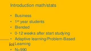 Introduction math/stats
• Business
• 1st year students
• Blended
• 0-12 weeks after start studying
• Adaptive learning/Problem-Based
Learning
• N=990
 