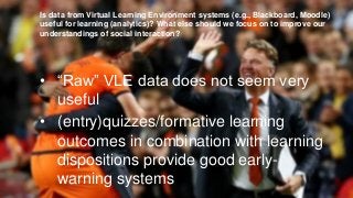 Is data from Virtual Learning Environment systems (e.g., Blackboard, Moodle)
useful for learning (analytics)? What else should we focus on to improve our
understandings of social interaction?
• “Raw” VLE data does not seem very
useful
• (entry)quizzes/formative learning
outcomes in combination with learning
dispositions provide good early-
warning systems
 