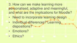 Implications for EURO CALL3. How can we make learning more
personalised, adaptive and meaningful,
and what are the implications for Moodle?
• Need to incorporate learning design
• Individual differences? Learning
dispositions?
• Emotions?
• Ethics?
 