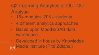 Q2 Learning Analytics at OU: OU
Analyse
• 15+ modules, 20K+ students
• 4 different analytics approaches
• Based upon Moodle/SAS data
warehouse
• Developed in house by Knowledge
Media Institute (Prof Zdrahal)
 
