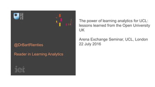 The power of learning analytics for UCL:
lessons learned from the Open University
UK
Arena Exchange Seminar, UCL, London
22 July 2016@DrBartRienties
Reader in Learning Analytics
 