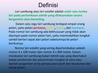 Definisi
Lari sambung atau lari estafet adalah salah satu lomba
lari pada perlombaan atletik yang dilaksanakan secara
bergantian atau beranting.
Dalam satu regu lari sambung terdapat empat orang
pelari, yaitu pelari pertama, kedua, ketiga, dan keempat.
Pada nomor lari sambung ada kekhususan yang tidak akan
dijumpai pada nomor pelari lain, yaitu memindahkan tongkat
sambil berlari cepat dari pelari sebelumnya ke pelari
berikutnya.
Nomor lari estafet yang sering diperlombakan adalah
nomor 4 x 100 meter dan nomor 4 x 400 meter. Dalam
melakukan lari sambung bukan teknik saja yang diperlukan
tetapi pemberian dan penerimaan tongkat di zona atau
daerah pergantian serta penyesuaian jarak dan kecepatan dari
setiap pelari.
 
