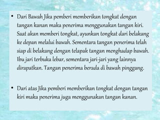 • Dari Bawah Jika pemberi memberikan tongkat dengan
tangan kanan maka penerima menggunakan tangan kiri.
Saat akan memberi tongkat, ayunkan tongkat dari belakang
ke depan melalui bawah. Sementara tangan penerima telah
siap di belakang dengan telapak tangan menghadap bawah.
Ibu jari terbuka lebar, sementara jari-jari yang lainnya
dirapatkan. Tangan penerima berada di bawah pinggang.
• Dari atas Jika pemberi memberikan tongkat dengan tangan
kiri maka penerima juga menggunakan tangan kanan.
 