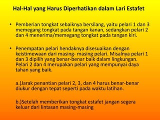 Hal-Hal yang Harus Diperhatikan dalam Lari Estafet
• Pemberian tongkat sebaiknya bersilang, yaitu pelari 1 dan 3
memegang tongkat pada tangan kanan, sedangkan pelari 2
dan 4 menerima/memegang tongkat pada tangan kiri.
• Penempatan pelari hendaknya disesuaikan dengan
keistimewaan dari masing- masing pelari. Misalnya pelari 1
dan 3 dipilih yang benar-benar baik dalam lingkungan.
Pelari 2 dan 4 merupakan pelari yang mempunyai daya
tahan yang baik.
a.)Jarak penantian pelari 2, 3, dan 4 harus benar-benar
diukur dengan tepat seperti pada waktu latihan.
b.)Setelah memberikan tongkat estafet jangan segera
keluar dari lintasan masing-masing
 