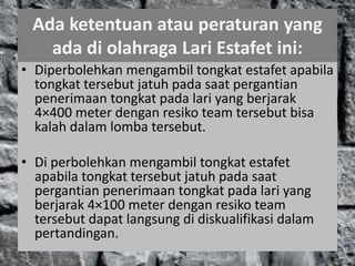 Ada ketentuan atau peraturan yang
ada di olahraga Lari Estafet ini:
• Diperbolehkan mengambil tongkat estafet apabila
tongkat tersebut jatuh pada saat pergantian
penerimaan tongkat pada lari yang berjarak
4×400 meter dengan resiko team tersebut bisa
kalah dalam lomba tersebut.
• Di perbolehkan mengambil tongkat estafet
apabila tongkat tersebut jatuh pada saat
pergantian penerimaan tongkat pada lari yang
berjarak 4×100 meter dengan resiko team
tersebut dapat langsung di diskualifikasi dalam
pertandingan.
 