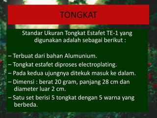 TONGKAT
Standar Ukuran Tongkat Estafet TE-1 yang
digunakan adalah sebagai berikut :
– Terbuat dari bahan Alumunium.
– Tongkat estafet diproses electroplating.
– Pada kedua ujungnya ditekuk masuk ke dalam.
– Dimensi : berat 20 gram, panjang 28 cm dan
diameter luar 2 cm.
– Satu set berisi 5 tongkat dengan 5 warna yang
berbeda.
 