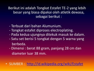Berikut ini adalah Tongkat Estafet TE-2 yang lebih
besar yang biasa dipakai oleh atletik dewasa,
sebagai berikut :
- Terbuat dari bahan Alumunium.
- Tongkat estafet diproses electroplating.
- Pada kedua ujungnya ditekuk masuk ke dalam.
- Satu set berisi 5 tongkat dengan 5 warna yang
berbeda.
- Dimensi : berat 88 gram, panjang 28 cm dan
diameter luar 38 mm.
• SUMBER : http://id.wikipedia.org/wiki/Estafet
 