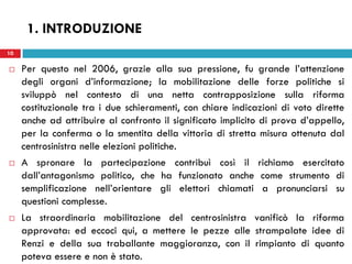 10
 Per questo nel 2006, grazie alla sua pressione, fu grande l’attenzione
degli organi d’informazione; la mobilitazione delle forze politiche si
sviluppò nel contesto di una netta contrapposizione sulla riforma
costituzionale tra i due schieramenti, con chiare indicazioni di voto dirette
anche ad attribuire al confronto il significato implicito di prova d’appello,
per la conferma o la smentita della vittoria di stretta misura ottenuta dal
centrosinistra nelle elezioni politiche.
 A spronare la partecipazione contribuì così il richiamo esercitato
dall’antagonismo politico, che ha funzionato anche come strumento di
semplificazione nell’orientare gli elettori chiamati a pronunciarsi su
questioni complesse.
 La straordinaria mobilitazione del centrosinistra vanificò la riforma
approvata: ed eccoci qui, a mettere le pezze alle strampalate idee di
Renzi e della sua traballante maggioranza, con il rimpianto di quanto
poteva essere e non è stato.
10
1. INTRODUZIONE
 
