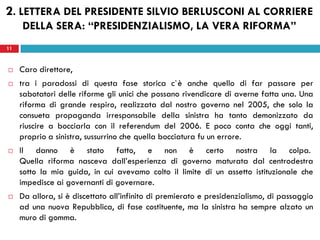 11
 Caro direttore,
 tra i paradossi di questa fase storica c`è anche quello di far passare per
sabotatori delle riforme gli unici che possano rivendicare di averne fatta una. Una
riforma di grande respiro, realizzata dal nostro governo nel 2005, che solo la
consueta propaganda irresponsabile della sinistra ha tanto demonizzato da
riuscire a bocciarla con il referendum del 2006. E poco conta che oggi tanti,
proprio a sinistra, sussurrino che quella bocciatura fu un errore.
 Il danno è stato fatto, e non è certo nostra la colpa.
Quella riforma nasceva dall’esperienza di governo maturata dal centrodestra
sotto la mia guida, in cui avevamo colto il limite di un assetto istituzionale che
impedisce ai governanti di governare.
 Da allora, si è discettato all’infinito di premierato e presidenzialismo, di passaggio
ad una nuova Repubblica, di fase costituente, ma la sinistra ha sempre alzato un
muro di gomma.
11
2. LETTERA DEL PRESIDENTE SILVIO BERLUSCONI AL CORRIERE
DELLA SERA: “PRESIDENZIALISMO, LA VERA RIFORMA”
 