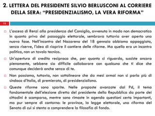 12
 L’ascesa di Renzi alla presidenza del Consiglio, avvenuta in modo non democratico
in quanto priva del passaggio elettorale, sembrava tuttavia aver aperto una
nuova fase. Nell’incontro del Nazareno del 18 gennaio abbiamo appoggiato,
senza riserve, l’idea di riaprire il cantiere delle riforme. Ma quello era un incontro
politico, non un tavolo tecnico.
 Un’apertura di credito reciproca che, per quanto ci riguarda, sussiste ancora
pienamente, sebbene sia difficile collaborare con qualcuno che ti dice che
comunque deciderà anche senza di te.
 Non possiamo, tuttavia, non sottolineare che da mesi ormai non si parla più di
sindaco d’Italia, di premierato, di presidenzialismo.
 Queste riforme sono sparite. Nelle proposte avanzate dal Pd, il tema
fondamentale dell’elezione diretta del presidente della Repubblica da parte dei
cittadini è scomparso, mentre sono rimaste in agenda questioni certo importanti,
ma pur sempre di contorno: le province, la legge elettorale, una riforma del
Senato di cui si stenta a comprendere la filosofia di fondo.
12
2. LETTERA DEL PRESIDENTE SILVIO BERLUSCONI AL CORRIERE
DELLA SERA: “PRESIDENZIALISMO, LA VERA RIFORMA”
 