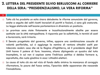 13
 Tutto ciò ha prodotto un esito sinora deludente: le riforme annunciate dal governo,
anche a seguito dei soliti ricatti incrociati di partiti e fazioni, si sono già snaturate.
La legge elettorale nell’esame parlamentare è diventata un pasticcio.
 Le province sono state fintamente e incostituzionalmente abolite per essere
sostituite con le città metropolitane. Il risparmio per la collettività, in termini di costi
e burocrazia, sarà irrisorio.
 Il Senato progettato dal governo, infine, appare una combinazione casuale di
volontà periferiche, cui si aggiunge la nomina di ventuno cittadini scelti per
«decreto reale»: cosa che né la Regina d’Inghilterra, né il presidente degli Stati
Uniti hanno il potere di fare. Insomma, stiamo dipingendo un quadro del tutto
incompleto, in cui non si capisce come l’indirizzo politico si debba formare e,
soprattutto, che ruolo giochino in esso i cittadini-elettori.
 La causa di tutto ciò sta nel vizio di fondo della sinistra: la mancanza di coraggio
riformatore, la paura del fuoco amico, l’ipocrisia delle apparenze che nasconde
l’immobilismo.
13
2. LETTERA DEL PRESIDENTE SILVIO BERLUSCONI AL CORRIERE
DELLA SERA: “PRESIDENZIALISMO, LA VERA RIFORMA”
 