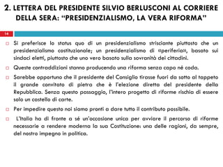 14
 Si preferisce lo status quo di un presidenzialismo strisciante piuttosto che un
presidenzialismo costituzionale; un presidenzialismo di «periferia», basato sui
sindaci eletti, piuttosto che uno vero basato sulla sovranità dei cittadini.
 Queste contraddizioni stanno producendo una riforma senza capo né coda.
 Sarebbe opportuno che il presidente del Consiglio tirasse fuori da sotto al tappeto
il grande convitato di pietra che è l’elezione diretta del presidente della
Repubblica. Senza questo passaggio, l’intero progetto di riforme rischia di essere
solo un castello di carte.
 Per impedire questo noi siamo pronti a dare tutto il contributo possibile.
 L’Italia ha di fronte a sé un’occasione unica per avviare il percorso di riforme
necessarie a rendere moderna la sua Costituzione: una delle ragioni, da sempre,
del nostro impegno in politica.
14
2. LETTERA DEL PRESIDENTE SILVIO BERLUSCONI AL CORRIERE
DELLA SERA: “PRESIDENZIALISMO, LA VERA RIFORMA”
 