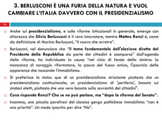 15
 Anche sul presidenzialismo, e sulle riforme istituzionali in generale, emerge con
chiarezza che Silvio Berlusconi è il vero innovatore, mentre Matteo Renzi è, come
da definizione di Marina Berlusconi, “il nuovo che arretra”.
 Berlusconi, nel denunciare che “il tema fondamentale dell'elezione diretta del
Presidente della Repubblica da parte dei cittadini è scomparso” dall’agenda
delle riforme, ha individuato la causa “nel vizio di fondo della sinistra: la
mancanza di coraggio riformatore, la paura del fuoco amico, l'ipocrisia delle
apparenze che nasconde l'immobilismo.
 Si preferisce lo status quo di un presidenzialismo strisciante piuttosto che un
presidenzialismo costituzionale; un presidenzialismo di 'periferia', basato sui
sindaci eletti, piuttosto che uno vero basato sulla sovranità dei cittadini".
 Cosa risponde Renzi? Che se ne può parlare, ma “dopo la riforma del Senato”.
 Insomma, una piccola parafrasi del classico gergo politichese immobilista: “non è
una priorità”. Un modo ipocrita per dire “No”.
15
3. BERLUSCONI È UNA FURIA DELLA NATURA E VUOL
CAMBIARE L’ITALIA DAVVERO CON IL PRESIDENZIALISMO
 