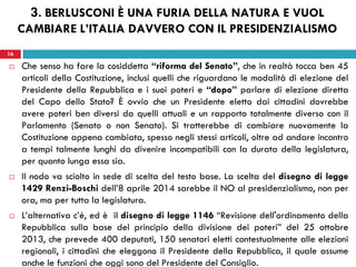 16
 Che senso ha fare la cosiddetta “riforma del Senato”, che in realtà tocca ben 45
articoli della Costituzione, inclusi quelli che riguardano le modalità di elezione del
Presidente della Repubblica e i suoi poteri e “dopo” parlare di elezione diretta
del Capo dello Stato? È ovvio che un Presidente eletto dai cittadini dovrebbe
avere poteri ben diversi da quelli attuali e un rapporto totalmente diverso con il
Parlamento (Senato o non Senato). Si tratterebbe di cambiare nuovamente la
Costituzione appena cambiata, spesso negli stessi articoli, oltre ad andare incontro
a tempi talmente lunghi da divenire incompatibili con la durata della legislatura,
per quanto lunga essa sia.
 Il nodo va sciolto in sede di scelta del testo base. La scelta del disegno di legge
1429 Renzi-Boschi dell’8 aprile 2014 sarebbe il NO al presidenzialismo, non per
ora, ma per tutta la legislatura.
 L’alternativa c’è, ed è il disegno di legge 1146 “Revisione dell'ordinamento della
Repubblica sulla base del principio della divisione dei poteri” del 25 ottobre
2013, che prevede 400 deputati, 150 senatori eletti contestualmente alle elezioni
regionali, i cittadini che eleggono il Presidente della Repubblica, il quale assume
anche le funzioni che oggi sono del Presidente del Consiglio.
16
3. BERLUSCONI È UNA FURIA DELLA NATURA E VUOL
CAMBIARE L’ITALIA DAVVERO CON IL PRESIDENZIALISMO
 