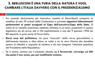17
 Pur essendo decisamente più innovativo rispetto al Renzi-Boschi comporta la
modifica di solo 29 articoli della Costituzione e prevede opportuni bilanciamenti
parlamentari ai poteri assegnati al Capo dell’esecutivo/Capo dello Stato. Si
tratta di un modello americano adattato all’Italia, in un testo, presentato in questa
legislatura da chi scrive, che si rifà esplicitamente a uno del 9 gennaio 1996 da
80 deputati, in gran parte di Forza Italia.
 Renzi esca dal politichese, sia pure “innovato” dalla verve giovanilistica e
dall’accento toscano, e dica chiaro se vuole o no la vera riforma che darebbe
potere ai cittadini e capacità di incidere a chi essi scelgono: l’elezione popolare
del Presidente della Repubblica.
 Se è contro, continui con il pasticcio attuale, se è favorevole, converga sul Ddl
che porta il mio nome, per poi modificarlo insieme.
17
3. BERLUSCONI È UNA FURIA DELLA NATURA E VUOL
CAMBIARE L’ITALIA DAVVERO CON IL PRESIDENZIALISMO
 