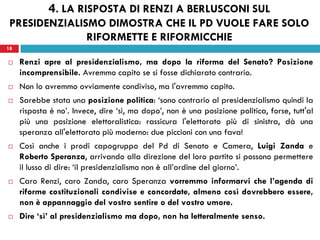 18
 Renzi apre al presidenzialismo, ma dopo la riforma del Senato? Posizione
incomprensibile. Avremmo capito se si fosse dichiarato contrario.
 Non lo avremmo ovviamente condiviso, ma l'avremmo capito.
 Sarebbe stata una posizione politica: ‘sono contrario al presidenzialismo quindi la
risposta è no’. Invece, dire ‘sì, ma dopo’, non è una posizione politica, forse, tutt'al
più una posizione elettoralistica: rassicura l'elettorato più di sinistra, dà una
speranza all'elettorato più moderno: due piccioni con una fava!
 Così anche i prodi capogruppo del Pd di Senato e Camera, Luigi Zanda e
Roberto Speranza, arrivando alla direzione del loro partito si possono permettere
il lusso di dire: ‘il presidenzialismo non è all’ordine del giorno’.
 Caro Renzi, caro Zanda, caro Speranza vorremmo informarvi che l’agenda di
riforme costituzionali condivise e concordate, almeno così dovrebbero essere,
non è appannaggio del vostro sentire o del vostro umore.
 Dire ‘sì’ al presidenzialismo ma dopo, non ha letteralmente senso.
18
4. LA RISPOSTA DI RENZI A BERLUSCONI SUL
PRESIDENZIALISMO DIMOSTRA CHE IL PD VUOLE FARE SOLO
RIFORMETTE E RIFORMICCHIE
 