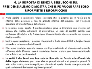 19
 Primo perché è veramente risibile sostenere che la priorità per il Paese sia la
riforma delle province e non la grande riforma del governo, con l'elezione
popolare diretta del Capo dello Stato.
 In secondo luogo perché il presidenzialismo serve a bilanciare una riforma del
Senato che rischia, altrimenti, di determinare un caos di conflitti politici, una
confusione di indirizzi e la frustrazione di un elettorato che veramente non riesce a
decidere nulla.
 Inoltre, come sappiamo, i processi riformatori in Italia sono difficili e lunghi. Hanno
procedure tortuose e destini incerti.
 Che senso avrebbe, quando ancora uno il procedimento di riforma costituzionale
all'esame delle Camere non è cominciato, lasciar andare quel treno aspettando
che in futuro ne passi un altro?
 La verità è che Renzi vuol fare solo la riformetta del Senato e la riformicchia
della legge elettorale, per poter dire ai propri elettori e ai propri apparati: ‘è
tutta roba nostra, state tranquilli, non c'è nulla di quelle brutte cose proposte da
quel cattivone di Berlusconi negli anni passati’.
19
4. LA RISPOSTA DI RENZI A BERLUSCONI SUL
PRESIDENZIALISMO DIMOSTRA CHE IL PD VUOLE FARE SOLO
RIFORMETTE E RIFORMICCHIE
 