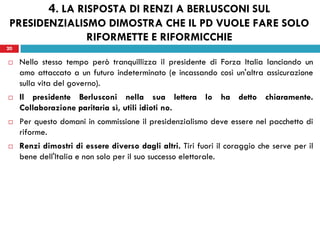 20
 Nello stesso tempo però tranquillizza il presidente di Forza Italia lanciando un
amo attaccato a un futuro indeterminato (e incassando così un'altra assicurazione
sulla vita del governo).
 Il presidente Berlusconi nella sua lettera lo ha detto chiaramente.
Collaborazione paritaria sì, utili idioti no.
 Per questo domani in commissione il presidenzialismo deve essere nel pacchetto di
riforme.
 Renzi dimostri di essere diverso dagli altri. Tiri fuori il coraggio che serve per il
bene dell'Italia e non solo per il suo successo elettorale.
20
4. LA RISPOSTA DI RENZI A BERLUSCONI SUL
PRESIDENZIALISMO DIMOSTRA CHE IL PD VUOLE FARE SOLO
RIFORMETTE E RIFORMICCHIE
 
