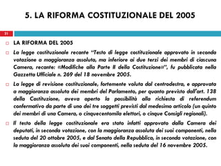 21
 LA RIFORMA DEL 2005
 La legge costituzionale recante “Testo di legge costituzionale approvato in seconda
votazione a maggioranza assoluta, ma inferiore ai due terzi dei membri di ciascuna
Camera, recante: «Modifiche alla Parte II della Costituzione»”, fu pubblicata nella
Gazzetta Ufficiale n. 269 del 18 novembre 2005.
 La legge di revisione costituzionale, fortemente voluta dal centrodestra, e approvata
a maggioranza assoluta dei membri del Parlamento, per quanto previsto dall'art. 138
della Costituzione, aveva aperto la possibilità alla richiesta di referendum
confermativo da parte di uno dei tre soggetti previsti dal medesimo articolo (un quinto
dei membri di una Camera, o cinquecentomila elettori, o cinque Consigli regionali).
 Il testo della legge costituzionale era stato infatti approvato dalla Camera dei
deputati, in seconda votazione, con la maggioranza assoluta dei suoi componenti, nella
seduta del 20 ottobre 2005, e dal Senato della Repubblica, in seconda votazione, con
la maggioranza assoluta dei suoi componenti, nella seduta del 16 novembre 2005.
21
5. LA RIFORMA COSTITUZIONALE DEL 2005
 