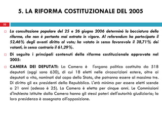 22
 La consultazione popolare del 25 e 26 giugno 2006 determinò la bocciatura della
riforma, che non è pertanto mai entrata in vigore. Al referendum ha partecipato il
52,46% degli aventi diritto al voto; ha votato in senso favorevole il 38,71% dei
votanti, in senso contrario il 61,29%.
 Di seguito i principali contenuti della riforma costituzionale approvata nel
2005:
 CAMERA DEI DEPUTATI: La Camera è l'organo politico costituito da 518
deputati (oggi sono 630), di cui 18 eletti nelle circoscrizioni estere, oltre ai
deputati a vita, nominati dal capo dello Stato, che potranno essere al massimo tre.
Di diritto gli ex presidenti della Repubblica. L'età minima per essere eletti scende
a 21 anni (adesso è 25). La Camera è eletta per cinque anni. Le Commissioni
d'inchiesta istituite dalla Camera hanno gli stessi poteri dell'autorità giudiziaria; la
loro presidenza è assegnata all'opposizione.
22
5. LA RIFORMA COSTITUZIONALE DEL 2005
 