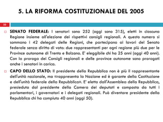 23
 SENATO FEDERALE: I senatori sono 252 (oggi sono 315), eletti in ciascuna
Regione insieme all'elezione dei rispettivi consigli regionali. A questo numero si
sommano i 42 delegati delle Regioni, che partecipano ai lavori del Senato
federale senza diritto di voto: due rappresentanti per ogni regione più due per le
Province autonome di Trento e Bolzano. E’ eleggibile chi ha 25 anni (oggi 40 anni).
Con la proroga dei Consigli regionali e delle province autonome sono prorogati
anche i senatori in carica.
 CAPO DELLO STATO: Il presidente della Repubblica non è più il rappresentante
dell'unità nazionale, ma «rappresenta la Nazione ed è garante della Costituzione
e dell'unità federale della Repubblica». E’ eletto dall'Assemblea della Repubblica,
presieduta dal presidente della Camera dei deputati e composta da tutti i
parlamentari, i governatori e i delegati regionali. Può diventare presidente della
Repubblica chi ha compiuto 40 anni (oggi 50).
23
5. LA RIFORMA COSTITUZIONALE DEL 2005
 