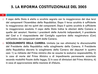 24
 Il capo dello Stato è eletto a scrutinio segreto con la maggioranza dei due terzi
dei componenti l'Assemblea della Repubblica. Dopo il terzo scrutinio è sufficiente
la maggioranza dei tre quinti dei componenti. Dopo il quinto scrutinio è sufficiente
la maggioranza assoluta. Il capo dello Stato indice le elezioni della Camera e
quelle dei senatori. Nomina i presidenti delle Autorità indipendenti, il presidente
del Cnel e il vicepresidente del Consiglio superiore della magistratura (Csm)
nell'ambito dei componenti eletti dalle Camere.
 SCIOLGLIMENTO DELLA CAMERA: Limitata (se non eliminata) la discrezionalità
del Presidente della Repubblica nello scioglimento della Camera. Il Presidente
della Repubblica decreta lo scioglimento della Camera dei deputati in quattro
casi: 1) su richiesta del Primo ministro che ne assume la esclusiva responsabilità; 2)
in caso di morte del Primo Ministro o di impedimento permanente accertato
secondo modalità fissate dalla legge; 3) in caso di dimissioni del Primo Ministro; 4)
in caso di approvazione della mozione di sfiducia.
24
5. LA RIFORMA COSTITUZIONALE DEL 2005
 