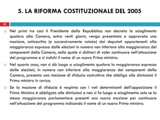 25
 Nei primi tre casi il Presidente della Repubblica non decreta lo scioglimento
qualora alla Camera, entro venti giorni, venga presentata e approvata una
mozione, sottoscritta (e successivamente votata) dai deputati appartenenti alla
maggioranza espressa dalle elezioni in numero non inferiore alla maggioranza dei
componenti della Camera, nella quale si dichiari di voler continuare nell’attuazione
del programma e si indichi il nome di un nuovo Primo ministro.
 Nel quarto caso, non si dà luogo a scioglimento qualora la maggioranza espressa
dalle elezioni, in numero non inferiore alla maggioranza dei componenti della
Camera, presenta una mozione di sfiducia costruttiva che obbliga alle dimissioni il
Primo ministro in carica.
 Se la mozione di sfiducia è respinta con i voti determinanti dell’opposizione il
Primo Ministro è obbligato alle dimissioni e non si fa luogo a scioglimento solo se la
stessa maggioranza parlamentare presenti una nuova mozione per continuare
nell’attuazione del programma indicando il nome di un nuovo Primo ministro.
25
5. LA RIFORMA COSTITUZIONALE DEL 2005
 