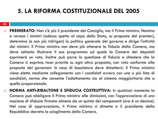 26
 PREMIERATO: Non c'è più il presidente del Consiglio, ma il Primo ministro. Nomina
e revoca i ministri (adesso spetta al capo dello Stato, su proposta del premier),
determina (e non più «dirige») la politica generale del governo e dirige l'attività
dei ministri. Il Primo ministro non deve più ottenere la fiducia dalla Camera, ma
deve soltanto illustrare il suo programma sul quale la Camera dei deputati
esprimerà un voto. Inoltre può porre la questione di fiducia e chiedere che la
Camera si esprima «con priorità su ogni altra proposta, con voto conforme alle
proposte del governo». In caso di bocciatura deve dimettersi. Il Primo ministro
viene eletto mediante collegamento con i candidati ovvero con una o più liste di
candidati, norma che consente l'adattamento sia al sistema maggioritario che a
quello proporzionale.
 NORMA ANTI-RIBALTONE E SFIDUCIA COSTRUTTIVA: In qualsiasi momento la
Camera può obbligare il Primo ministro alle dimissioni, con l'approvazione di una
mozione di sfiducia firmata almeno da un quinto dei componenti (ora è un decimo).
Nel caso di approvazione, il Primo ministro si dimette e il presidente della
Repubblica decreta lo scioglimento della Camera.
26
5. LA RIFORMA COSTITUZIONALE DEL 2005
 