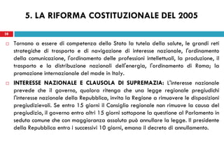 28
 Tornano a essere di competenza dello Stato la tutela della salute, le grandi reti
strategiche di trasporto e di navigazione di interesse nazionale, l'ordinamento
della comunicazione, l'ordinamento delle professioni intellettuali, la produzione, il
trasporto e la distribuzione nazionali dell'energia, l'ordinamento di Roma; la
promozione internazionale del made in Italy.
 INTERESSE NAZIONALE E CLAUSOLA DI SUPREMAZIA: L'interesse nazionale
prevede che il governo, qualora ritenga che una legge regionale pregiudichi
l'interesse nazionale della Repubblica, invita la Regione a rimuovere le disposizioni
pregiudizievoli. Se entro 15 giorni il Consiglio regionale non rimuove la causa del
pregiudizio, il governo entro altri 15 giorni sottopone la questione al Parlamento in
seduta comune che con maggioranza assoluta può annullare la legge. Il presidente
della Repubblica entro i successivi 10 giorni, emana il decreto di annullamento.
28
5. LA RIFORMA COSTITUZIONALE DEL 2005
 