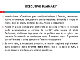 3
 Introduzione - Contributo per cambiare insieme il Senato, dentro una
nuova architettura istituzionale presidenzialista. Evitando il colpo di
mano, anzi di piedi, di Renzi-Boschi. Analisi e documenti
 Anche in piena campagna elettorale si possono evitare le lusinghe
della propaganda, e cercare la verità? Alla scuola di Silvio
Berlusconi, abbiamo imparato che la politica non è un gioco per
battere l'avversario a qualunque costo. È un'altra cosa. È passione
per affermare il bene comune e l'interesse nazionale.
 Su certi temi, è necessario dividersi, e lasciar scegliere agli elettori.
Sulle questioni della riforma dello Stato, che è la casa di tutti, è
bene cercare onestamente un'idea condivisa.
3
EXECUTIVE SUMMARY
 
