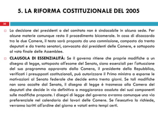 30
 La decisione dei presidenti o del comitato non è sindacabile in alcuna sede. Per
alcune materie comunque resta il procedimento bicamerale. In caso di disaccordo
tra le due Camere, il testo sarà proposto da una commissione, composta da trenta
deputati e da trenta senatori, convocata dai presidenti delle Camere, e sottoposto
al voto finale delle Assemblee.
 CLAUSOLA DI ESSENZIALITÀ: Se il governo ritiene che proprie modifiche a un
disegno di legge, sottoposto all'esame del Senato, siano essenziali per l'attuazione
del suo programma approvato dalla Camera, il presidente della Repubblica,
verificati i presupposti costituzionali, può autorizzare il Primo ministro a esporne le
motivazioni al Senato federale che decide entro trenta giorni. Se tali modifiche
non sono accolte dal Senato, il disegno di legge è trasmesso alla Camera dei
deputati che decide in via definitiva a maggioranza assoluta dei suoi componenti
sulle modifiche proposte. I disegni di legge del governo avranno comunque una via
preferenziale nel calendario dei lavori delle Camere. Se l'esecutivo lo richiede,
verranno iscritti all'ordine del giorno e votati entro tempi certi.
30
5. LA RIFORMA COSTITUZIONALE DEL 2005
 