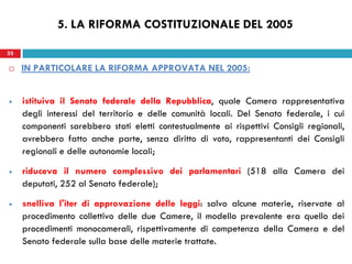 33
 IN PARTICOLARE LA RIFORMA APPROVATA NEL 2005:
istituiva il Senato federale della Repubblica, quale Camera rappresentativa
degli interessi del territorio e delle comunità locali. Del Senato federale, i cui
componenti sarebbero stati eletti contestualmente ai rispettivi Consigli regionali,
avrebbero fatto anche parte, senza diritto di voto, rappresentanti dei Consigli
regionali e delle autonomie locali;
riduceva il numero complessivo dei parlamentari (518 alla Camera dei
deputati, 252 al Senato federale);
snelliva l'iter di approvazione delle leggi: salvo alcune materie, riservate al
procedimento collettivo delle due Camere, il modello prevalente era quello dei
procedimenti monocamerali, rispettivamente di competenza della Camera e del
Senato federale sulla base delle materie trattate.
33
5. LA RIFORMA COSTITUZIONALE DEL 2005
 