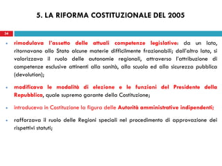 34
rimodulava l’assetto delle attuali competenze legislative: da un lato,
ritornavano allo Stato alcune materie difficilmente frazionabili; dall’altro lato, si
valorizzava il ruolo delle autonomie regionali, attraverso l’attribuzione di
competenze esclusive attinenti alla sanità, alla scuola ed alla sicurezza pubblica
(devolution);
modificava le modalità di elezione e le funzioni del Presidente della
Repubblica, quale supremo garante della Costituzione;
introduceva in Costituzione la figura delle Autorità amministrative indipendenti;
rafforzava il ruolo delle Regioni speciali nel procedimento di approvazione dei
rispettivi statuti;
34
5. LA RIFORMA COSTITUZIONALE DEL 2005
 