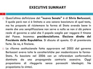 5
 Quest'ultima definizione del "nuovo Senato" è di Silvio Berlusconi,
il quale però non si è limitato a una sonora bocciatura di quel testo,
ma ha proposto di risistemare la forma di Stato avendo bene in
mente che una semplificazione non serve a nulla se non si dà potere
reale di governo a colui che il popolo sceglie per reggere il timone
del Paese. Insomma: presidenzialismo. Elezione diretta del
Presidente della Repubblica. Si discuta di questo. O di premierato
forte. Se no, è finzione.
 La riforma costituzionale fatta approvare nel 2005 dal governo
Berlusconi aveva tutte le caratteristiche per modernizzare la forma-
Stato. Fu bocciata nel 2006 con un referendum confermativo
dominato da una propaganda contraria ossessiva. Oggi
proponiamo di rileggerla senza paraocchi ideologici. Ne
proponiamo la sintesi.
5
EXECUTIVE SUMMARY
 