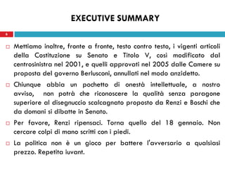6
 Mettiamo inoltre, fronte a fronte, testo contro testo, i vigenti articoli
della Costituzione su Senato e Titolo V, così modificato dal
centrosinistra nel 2001, e quelli approvati nel 2005 dalle Camere su
proposta del governo Berlusconi, annullati nel modo anzidetto.
 Chiunque abbia un pochetto di onestà intellettuale, a nostro
avviso, non potrà che riconoscere la qualità senza paragone
superiore al disegnuccio scalcagnato proposto da Renzi e Boschi che
da domani si dibatte in Senato.
 Per favore, Renzi ripensaci. Torna quello del 18 gennaio. Non
cercare colpi di mano scritti con i piedi.
 La politica non è un gioco per battere l'avversario a qualsiasi
prezzo. Repetita iuvant.
6
EXECUTIVE SUMMARY
 