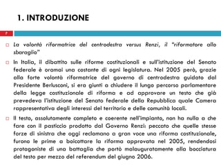 7
 La volontà riformatrice del centrodestra versus Renzi, il “riformatore allo
sbaraglio”
 In Italia, il dibattito sulle riforme costituzionali e sull’istituzione del Senato
federale è oramai una costante di ogni legislatura. Nel 2005 però, grazie
alla forte volontà riformatrice del governo di centrodestra guidato dal
Presidente Berlusconi, si era giunti a chiudere il lungo percorso parlamentare
della legge costituzionale di riforma e ad approvare un testo che già
prevedeva l’istituzione del Senato federale della Repubblica quale Camera
rappresentativa degli interessi del territorio e delle comunità locali.
 Il testo, assolutamente completo e coerente nell’impianto, non ha nulla a che
fare con il pasticcio prodotto dal Governo Renzi: peccato che quelle stesse
forze di sinistra che oggi reclamano a gran voce una riforma costituzionale,
furono le prime a boicottare la riforma approvata nel 2005, rendendosi
protagoniste di una battaglia che portò malauguratamente alla bocciatura
del testo per mezzo del referendum del giugno 2006.
7
1. INTRODUZIONE
 