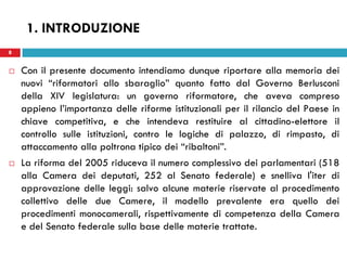 8
 Con il presente documento intendiamo dunque riportare alla memoria dei
nuovi “riformatori allo sbaraglio” quanto fatto dal Governo Berlusconi
della XIV legislatura: un governo riformatore, che aveva compreso
appieno l’importanza delle riforme istituzionali per il rilancio del Paese in
chiave competitiva, e che intendeva restituire al cittadino-elettore il
controllo sulle istituzioni, contro le logiche di palazzo, di rimpasto, di
attaccamento alla poltrona tipico dei “ribaltoni”.
 La riforma del 2005 riduceva il numero complessivo dei parlamentari (518
alla Camera dei deputati, 252 al Senato federale) e snelliva l'iter di
approvazione delle leggi: salvo alcune materie riservate al procedimento
collettivo delle due Camere, il modello prevalente era quello dei
procedimenti monocamerali, rispettivamente di competenza della Camera
e del Senato federale sulla base delle materie trattate.
8
1. INTRODUZIONE
 