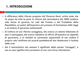 9
 A differenza della riforma proposta dal Governo Renzi, scritta male, che
fa acqua da tutte le parti, la riforma del centrodestra del 2005 incideva
sulla forma di governo, sui ruoli del Premier e del Presidente della
Repubblica, sui poteri dell’esecutivo nel processo di formazione delle leggi
e sul sistema di garanzie costituzionali.
 Si trattava di una riforma coraggiosa, che creava un sistema bilanciato di
pesi e contrappesi, che aveva l’obiettivo di offrire all’esecutivo la capacità
di governare, e ai cittadini la sacrosanta opportunità di non vedere il
proprio voto vanificato da accordi postelettorali che ribaltavano il risultato
delle urne.
 Ma il centrosinistra non conosce il significato della parola “coraggio”, e
non sa cosa significa farsi promotori di una vera forza riformatrice.
9
1. INTRODUZIONE
 