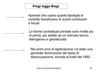 Pregi legge Biagi  Aziende che usano queste tipologie di contratti beneficiano di sconti contributivi e fiscali. Le forme contrattuali previste sono molte più di prima, più adatte ad un mercato lavoro eterogeneo e globalizzato Nei primi anni di applicazione c’è stato una generale diminuzione del tasso di disoccupazione, tornata ai livelli del 1992. 