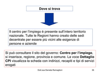 Dove si trova Il centro per l’impiego è presente sull’intero territorio nazionale. Tutte le Regioni hanno creato delle sedi decentrate per essere più vicini alle esigenze di persone e aziende Si può consultare il sito del governo:  Centro per l’impiego , si inserisce, regione, provincia e comune. La voce  Dettaglio   CPI  visualizza la scheda con indirizzi, recapiti e tipi di servizi erogati 