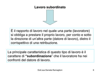 Lavoro subordinato È il rapporto di lavoro nel quale una parte (lavoratore) si obbliga a prestare il proprio lavoro, per conto e sotto la direzione di un’altra parte (datore di lavoro), dietro il corrispettivo di una retribuzione. La principale caratteristica di questo tipo di lavoro è il carattere di  “subordinazione ” che il lavoratore ha nei confronti del datore di lavoro. 