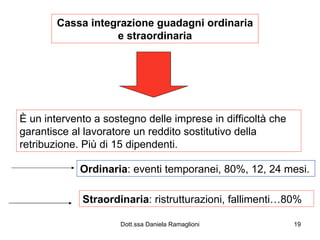 Cassa integrazione guadagni ordinaria e straordinaria È un intervento a sostegno delle imprese in difficoltà che garantisce al lavoratore un reddito sostitutivo della retribuzione. Più di 15 dipendenti. Ordinaria : eventi temporanei, 80%, 12, 24 mesi. Straordinaria : ristrutturazioni, fallimenti…80% 