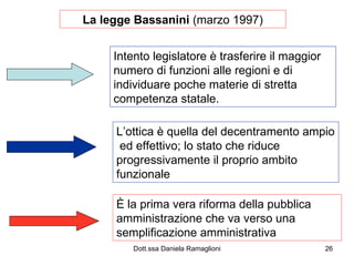 La legge Bassanini  (marzo 1997) Intento legislatore è trasferire il maggior numero di funzioni alle regioni e di individuare poche materie di stretta competenza statale. L’ottica è quella del decentramento ampio  ed effettivo; lo stato che riduce progressivamente il proprio ambito funzionale È la prima vera riforma della pubblica amministrazione che va verso una semplificazione amministrativa 
