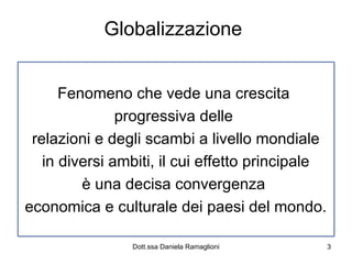 Globalizzazione  Fenomeno che vede una crescita  progressiva delle  relazioni e degli scambi a livello mondiale in diversi ambiti, il cui effetto principale è una decisa convergenza  economica e culturale dei paesi del mondo. 