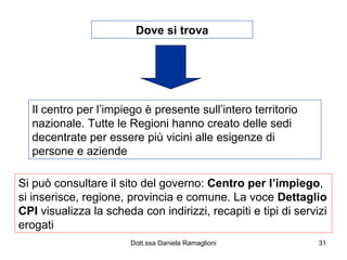 Dove si trova Il centro per l’impiego è presente sull’intero territorio nazionale. Tutte le Regioni hanno creato delle sedi decentrate per essere più vicini alle esigenze di persone e aziende Si può consultare il sito del governo:  Centro per l’impiego , si inserisce, regione, provincia e comune. La voce  Dettaglio   CPI  visualizza la scheda con indirizzi, recapiti e tipi di servizi erogati 